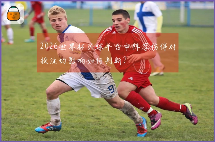 2026世界杯买球平台中阵容伤停对投注的影响如何判断？